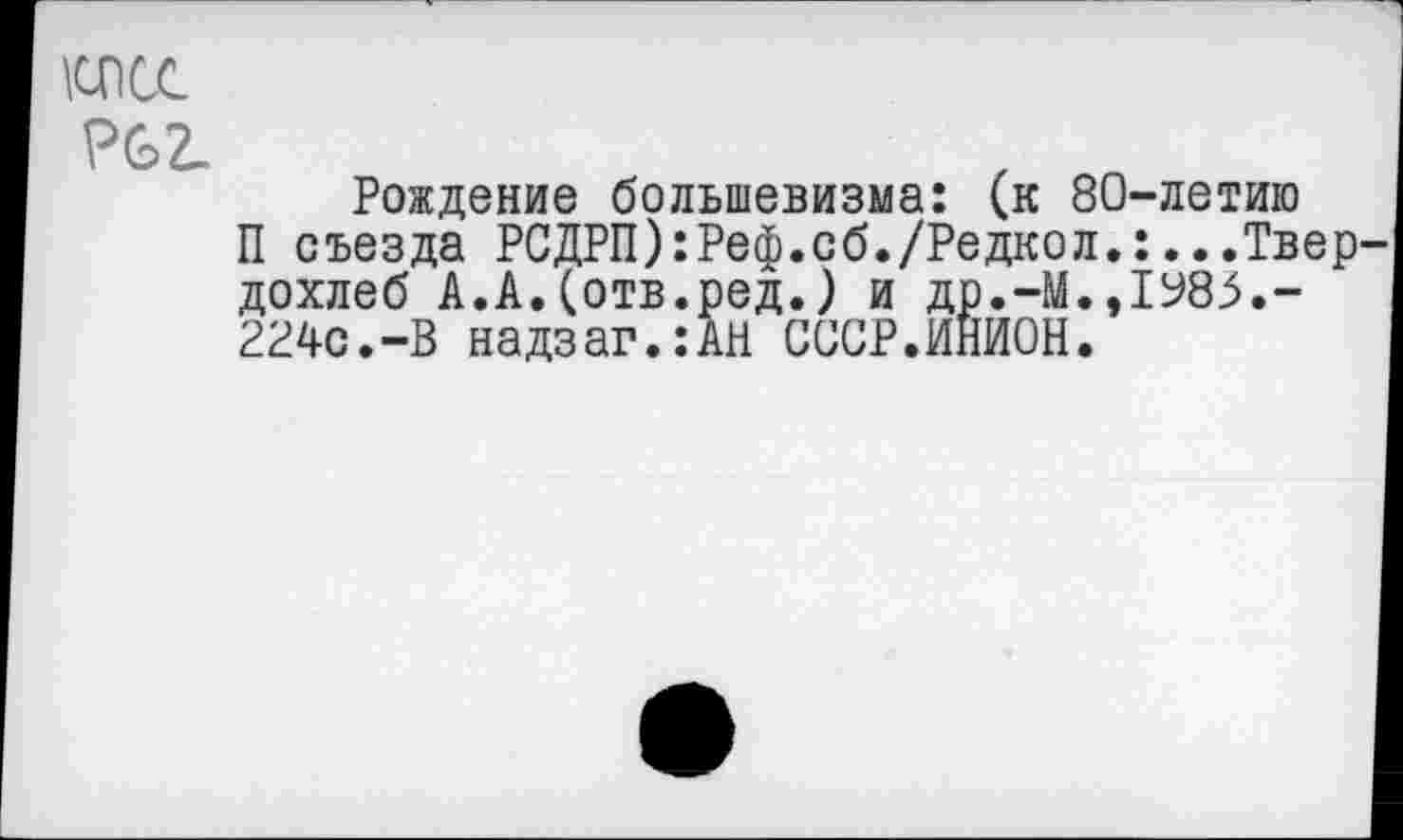 ﻿\спсс
Р62-
Рождение большевизма: (к 80-летию
П съезда РСДРП) :Реф.сб./Редко л.:.. .Твер^ дохлеб А.А.(отв.ред.) и др.-М.,1985.-224с.-В надзаг.:АН СССР.ИНИОН.